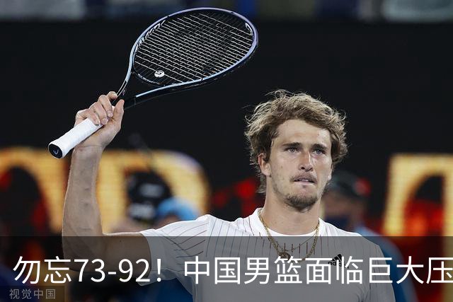 勿忘73-92！中国男篮面临巨大压力，三人角色至关重要